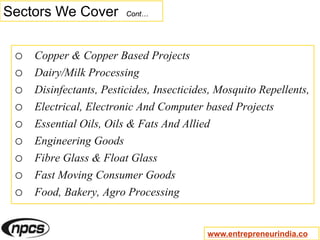 Sectors We Cover Cont…
o Copper & Copper Based Projects
o Dairy/Milk Processing
o Disinfectants, Pesticides, Insecticides, Mosquito Repellents,
o Electrical, Electronic And Computer based Projects
o Essential Oils, Oils & Fats And Allied
o Engineering Goods
o Fibre Glass & Float Glass
o Fast Moving Consumer Goods
o Food, Bakery, Agro Processing
www.entrepreneurindia.co
 