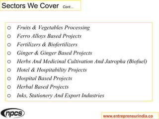 Sectors We Cover Cont…
o Fruits & Vegetables Processing
o Ferro Alloys Based Projects
o Fertilizers & Biofertilizers
o Ginger & Ginger Based Projects
o Herbs And Medicinal Cultivation And Jatropha (Biofuel)
o Hotel & Hospitability Projects
o Hospital Based Projects
o Herbal Based Projects
o Inks, Stationery And Export Industries
www.entrepreneurindia.co
 