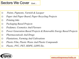 Sectors We Cover Cont…
o Paints, Pigments, Varnish & Lacquer
o Paper And Paper Board, Paper Recycling Projects
o Printing Inks
o Packaging Based Projects
o Perfumes, Cosmetics And Flavours
o Power Generation Based Projects & Renewable Energy Based Projects
o Pharmaceuticals And Drugs
o Plantations, Farming And Cultivations
o Plastic Film, Plastic Waste And Plastic Compounds
o Plastic, PVC, PET, HDPE, LDPE Etc.
www.entrepreneurindia.co
 