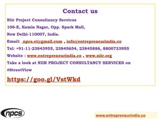 Contact us
Niir Project Consultancy Services
106-E, Kamla Nagar, Opp. Spark Mall,
New Delhi-110007, India.
Email: npcs.ei@gmail.com , info@entrepreneurindia.co
Tel: +91-11-23843955, 23845654, 23845886, 8800733955
Website : www.entrepreneurindia.co , www.niir.org
Take a look at NIIR PROJECT CONSULTANCY SERVICES on
#StreetView
https://goo.gl/VstWkd
www.entrepreneurindia.co
 