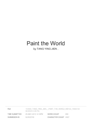 Paint the World
by TANG YING JIEN .
FILE
TIME SUBMITTED 25-MAY-2015 12:16PM
SUBMISSION ID 543533795
WORD COUNT 959
CHARACTER COUNT 4807
143594_TANG_YING_JIEN_._PAINT_THE_WORLD_896122_15583134
80.DOCX (126.7K)
 