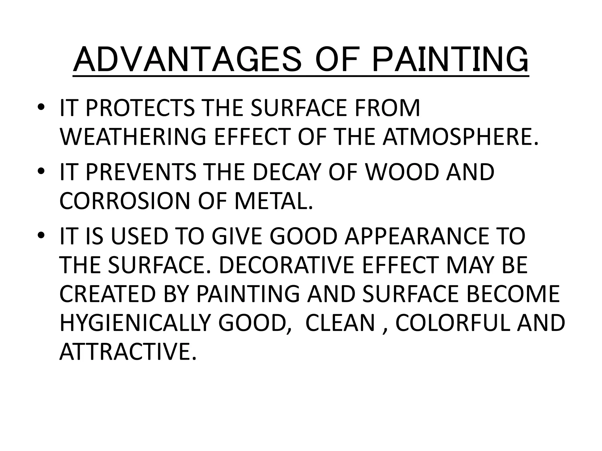 ADVANTAGES OF PAINTING
• IT PROTECTS THE SURFACE FROM
WEATHERING EFFECT OF THE ATMOSPHERE.
• IT PREVENTS THE DECAY OF WOOD AND
CORROSION OF METAL.
• IT IS USED TO GIVE GOOD APPEARANCE TO
THE SURFACE. DECORATIVE EFFECT MAY BE
CREATED BY PAINTING AND SURFACE BECOME
HYGIENICALLY GOOD, CLEAN , COLORFUL AND
ATTRACTIVE.
 