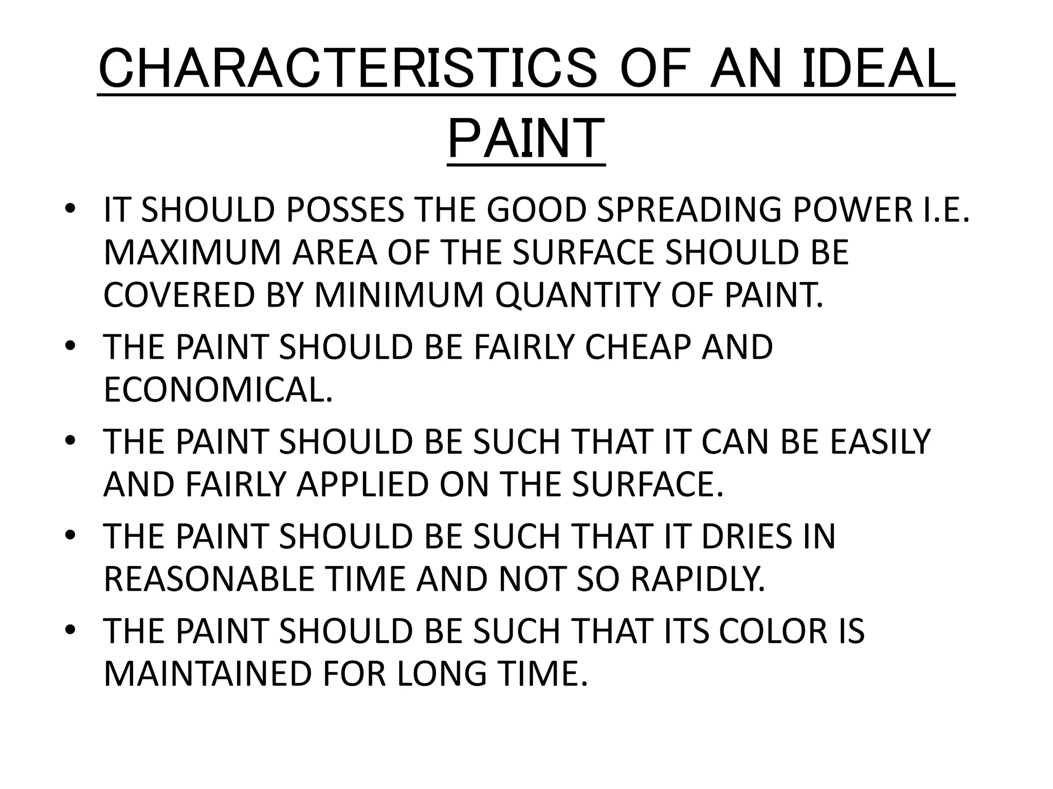 CHARACTERISTICS OF AN IDEAL
PAINT
• IT SHOULD POSSES THE GOOD SPREADING POWER I.E.
MAXIMUM AREA OF THE SURFACE SHOULD BE
COVERED BY MINIMUM QUANTITY OF PAINT.
• THE PAINT SHOULD BE FAIRLY CHEAP AND
ECONOMICAL.
• THE PAINT SHOULD BE SUCH THAT IT CAN BE EASILY
AND FAIRLY APPLIED ON THE SURFACE.
• THE PAINT SHOULD BE SUCH THAT IT DRIES IN
REASONABLE TIME AND NOT SO RAPIDLY.
• THE PAINT SHOULD BE SUCH THAT ITS COLOR IS
MAINTAINED FOR LONG TIME.
 