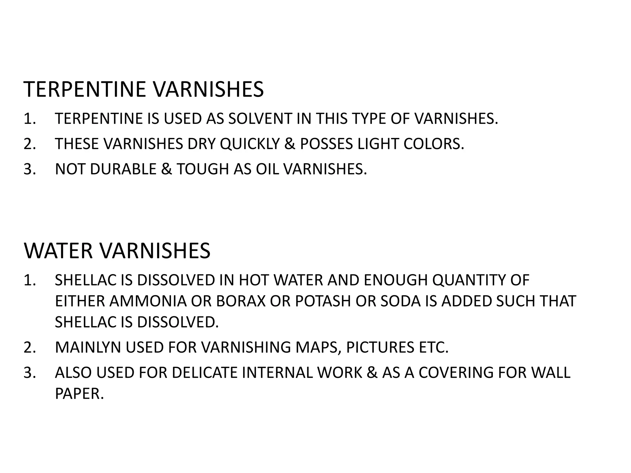 TERPENTINE VARNISHES
1. TERPENTINE IS USED AS SOLVENT IN THIS TYPE OF VARNISHES.
2. THESE VARNISHES DRY QUICKLY & POSSES LIGHT COLORS.
3. NOT DURABLE & TOUGH AS OIL VARNISHES.
WATER VARNISHES
1. SHELLAC IS DISSOLVED IN HOT WATER AND ENOUGH QUANTITY OF
EITHER AMMONIA OR BORAX OR POTASH OR SODA IS ADDED SUCH THAT
SHELLAC IS DISSOLVED.
2. MAINLYN USED FOR VARNISHING MAPS, PICTURES ETC.
3. ALSO USED FOR DELICATE INTERNAL WORK & AS A COVERING FOR WALL
PAPER.
 