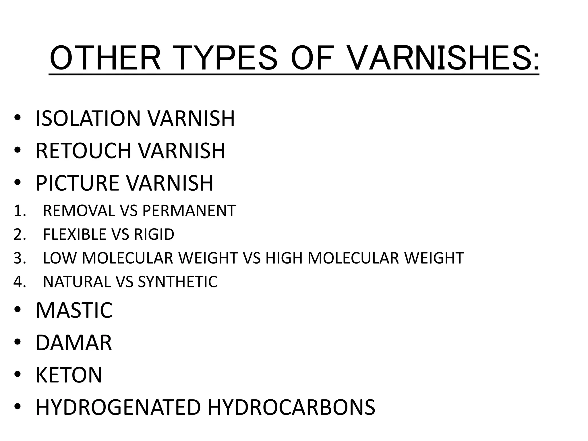 OTHER TYPES OF VARNISHES:
• ISOLATION VARNISH
• RETOUCH VARNISH
• PICTURE VARNISH
1. REMOVAL VS PERMANENT
2. FLEXIBLE VS RIGID
3. LOW MOLECULAR WEIGHT VS HIGH MOLECULAR WEIGHT
4. NATURAL VS SYNTHETIC
• MASTIC
• DAMAR
• KETON
• HYDROGENATED HYDROCARBONS
 