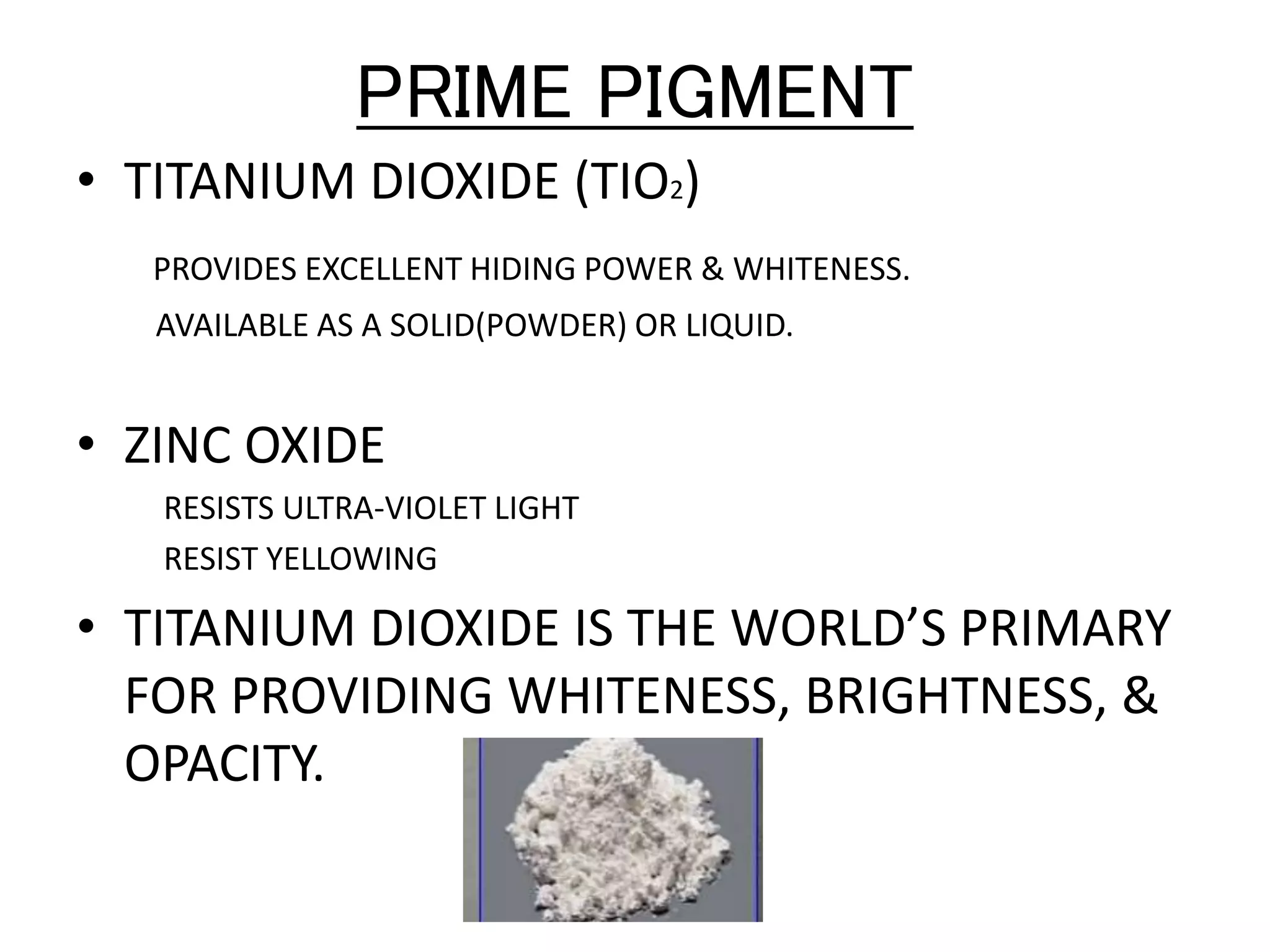 PRIME PIGMENT
• TITANIUM DIOXIDE (TIO2)
PROVIDES EXCELLENT HIDING POWER & WHITENESS.
AVAILABLE AS A SOLID(POWDER) OR LIQUID.
• ZINC OXIDE
RESISTS ULTRA-VIOLET LIGHT
RESIST YELLOWING
• TITANIUM DIOXIDE IS THE WORLD’S PRIMARY
FOR PROVIDING WHITENESS, BRIGHTNESS, &
OPACITY.
 