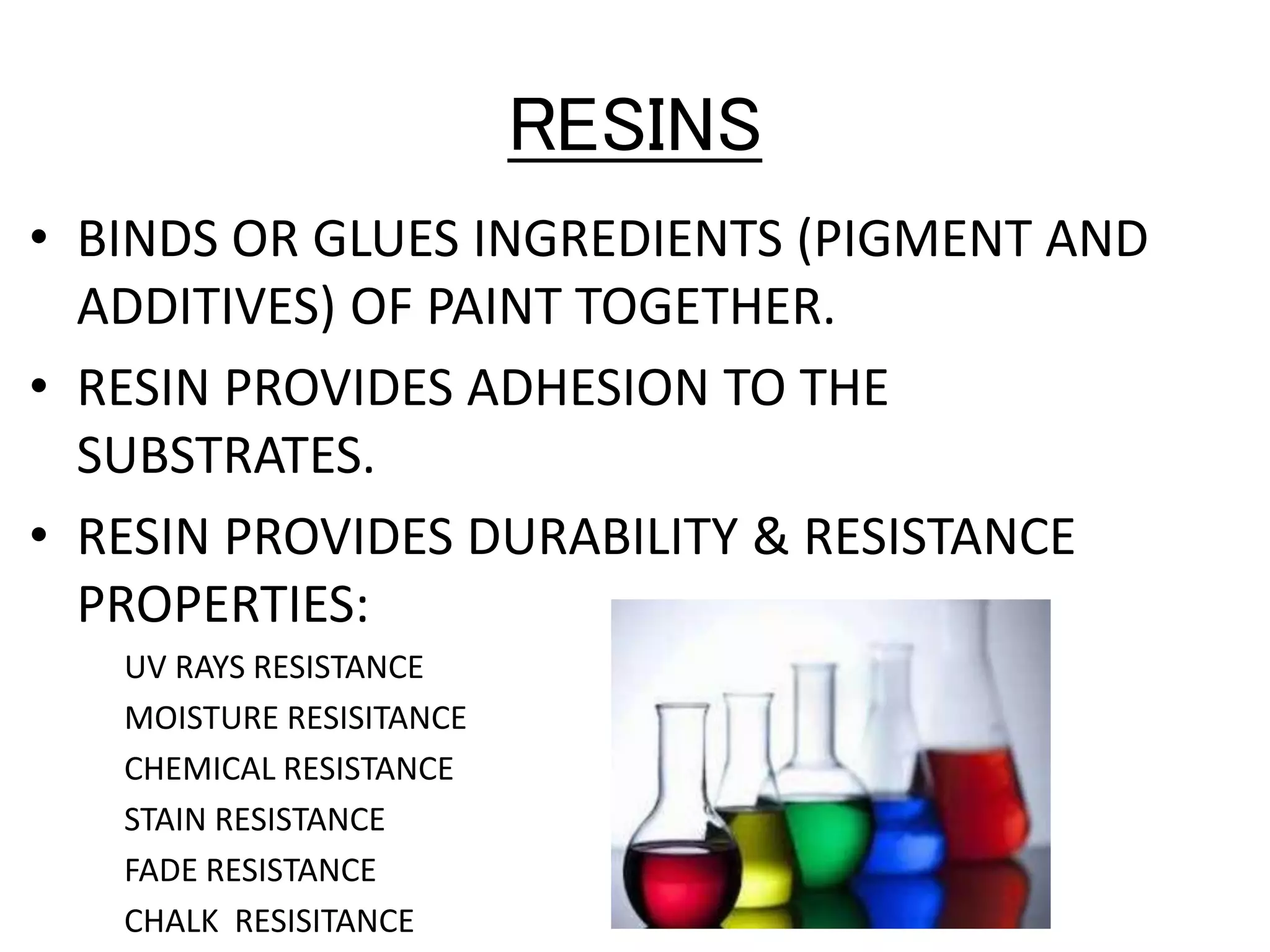 RESINS
• BINDS OR GLUES INGREDIENTS (PIGMENT AND
ADDITIVES) OF PAINT TOGETHER.
• RESIN PROVIDES ADHESION TO THE
SUBSTRATES.
• RESIN PROVIDES DURABILITY & RESISTANCE
PROPERTIES:
UV RAYS RESISTANCE
MOISTURE RESISITANCE
CHEMICAL RESISTANCE
STAIN RESISTANCE
FADE RESISTANCE
CHALK RESISITANCE
 