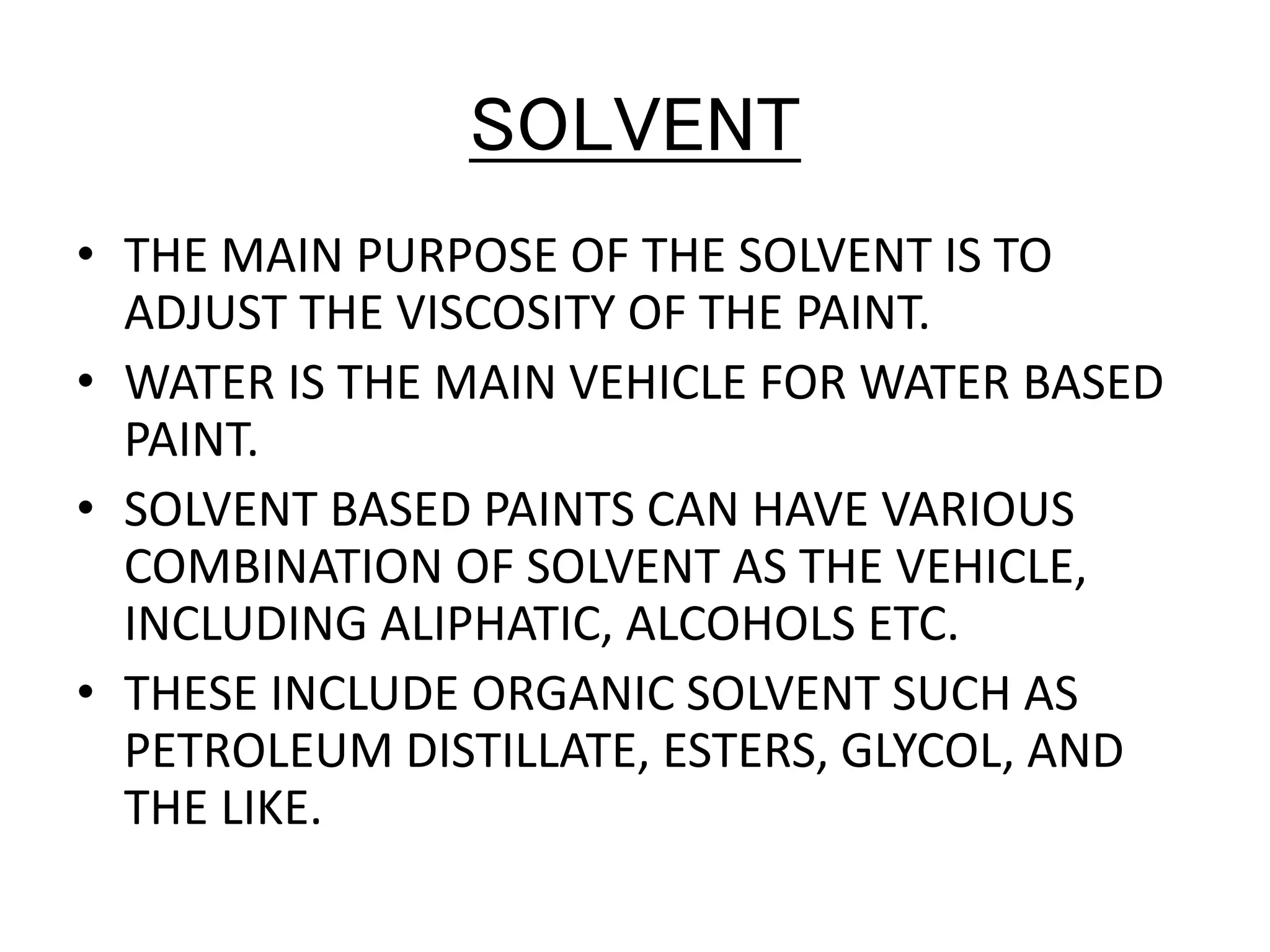 SOLVENT
• THE MAIN PURPOSE OF THE SOLVENT IS TO
ADJUST THE VISCOSITY OF THE PAINT.
• WATER IS THE MAIN VEHICLE FOR WATER BASED
PAINT.
• SOLVENT BASED PAINTS CAN HAVE VARIOUS
COMBINATION OF SOLVENT AS THE VEHICLE,
INCLUDING ALIPHATIC, ALCOHOLS ETC.
• THESE INCLUDE ORGANIC SOLVENT SUCH AS
PETROLEUM DISTILLATE, ESTERS, GLYCOL, AND
THE LIKE.
 