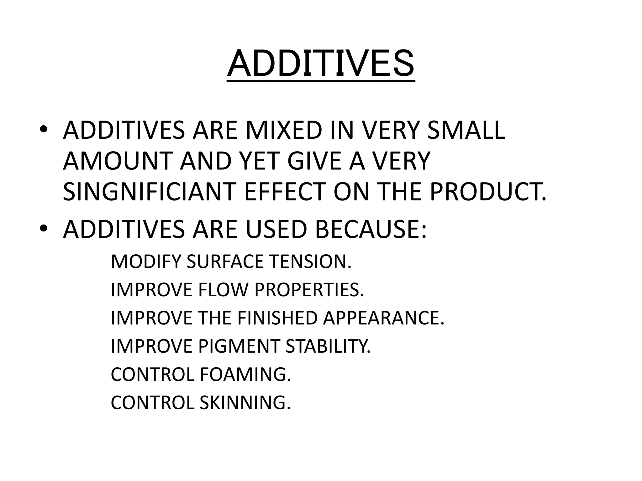 ADDITIVES
• ADDITIVES ARE MIXED IN VERY SMALL
AMOUNT AND YET GIVE A VERY
SINGNIFICIANT EFFECT ON THE PRODUCT.
• ADDITIVES ARE USED BECAUSE:
MODIFY SURFACE TENSION.
IMPROVE FLOW PROPERTIES.
IMPROVE THE FINISHED APPEARANCE.
IMPROVE PIGMENT STABILITY.
CONTROL FOAMING.
CONTROL SKINNING.
 