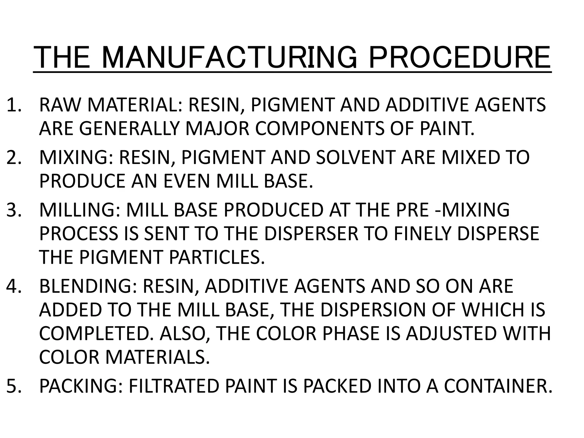 THE MANUFACTURING PROCEDURE
1. RAW MATERIAL: RESIN, PIGMENT AND ADDITIVE AGENTS
ARE GENERALLY MAJOR COMPONENTS OF PAINT.
2. MIXING: RESIN, PIGMENT AND SOLVENT ARE MIXED TO
PRODUCE AN EVEN MILL BASE.
3. MILLING: MILL BASE PRODUCED AT THE PRE -MIXING
PROCESS IS SENT TO THE DISPERSER TO FINELY DISPERSE
THE PIGMENT PARTICLES.
4. BLENDING: RESIN, ADDITIVE AGENTS AND SO ON ARE
ADDED TO THE MILL BASE, THE DISPERSION OF WHICH IS
COMPLETED. ALSO, THE COLOR PHASE IS ADJUSTED WITH
COLOR MATERIALS.
5. PACKING: FILTRATED PAINT IS PACKED INTO A CONTAINER.
 