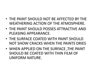 • THE PAINT SHOULD NOT BE AFFECTED BY THE
WEATHERING ACTION OF THE ATMOSPHERE.
• THE PAINT SHOULD POSSES ATTRACTIVE AND
PLEASING APPEARANCE.
• THE SURFACE COATED WITH PAINT SHOULD
NOT SHOW CRACKS WHEN THE PAINTS DRIES
• WHEN APPLIED ON THE SURFACE ,THE PAINT
SHOULD BE COATED WITH THIN FILM OF
UNIFORM NATURE.
 