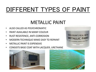 DIFFERENT TYPES OF PAINT
METALLIC PAINT
• ALSO CALLED AS POLYCHROMATIC
• PAINT AVAILABLE IN MANY COLOUR
• RUST RESISTENCE, ANTI-CORROSION
• MODERN TECHNIQUE MAKE EASY TO REPAINT
• METALLIC PAINT IS EXPENSIVE
• CONSISTS BASE COAT WITH LACQUER, URETHANE
 