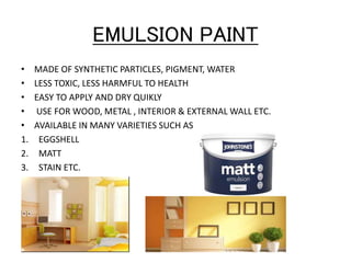 EMULSION PAINT
• MADE OF SYNTHETIC PARTICLES, PIGMENT, WATER
• LESS TOXIC, LESS HARMFUL TO HEALTH
• EASY TO APPLY AND DRY QUIKLY
• USE FOR WOOD, METAL , INTERIOR & EXTERNAL WALL ETC.
• AVAILABLE IN MANY VARIETIES SUCH AS
1. EGGSHELL
2. MATT
3. STAIN ETC.
 