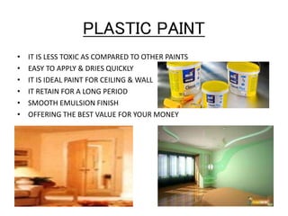 PLASTIC PAINT
• IT IS LESS TOXIC AS COMPARED TO OTHER PAINTS
• EASY TO APPLY & DRIES QUICKLY
• IT IS IDEAL PAINT FOR CEILING & WALL
• IT RETAIN FOR A LONG PERIOD
• SMOOTH EMULSION FINISH
• OFFERING THE BEST VALUE FOR YOUR MONEY
 