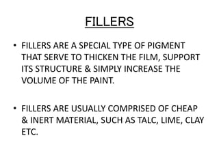 FILLERS
• FILLERS ARE A SPECIAL TYPE OF PIGMENT
THAT SERVE TO THICKEN THE FILM, SUPPORT
ITS STRUCTURE & SIMPLY INCREASE THE
VOLUME OF THE PAINT.
• FILLERS ARE USUALLY COMPRISED OF CHEAP
& INERT MATERIAL, SUCH AS TALC, LIME, CLAY
ETC.
 