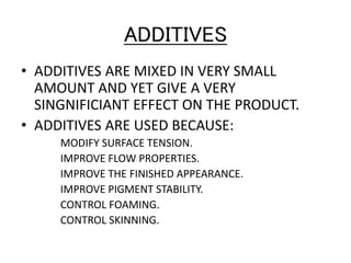 ADDITIVES
• ADDITIVES ARE MIXED IN VERY SMALL
AMOUNT AND YET GIVE A VERY
SINGNIFICIANT EFFECT ON THE PRODUCT.
• ADDITIVES ARE USED BECAUSE:
MODIFY SURFACE TENSION.
IMPROVE FLOW PROPERTIES.
IMPROVE THE FINISHED APPEARANCE.
IMPROVE PIGMENT STABILITY.
CONTROL FOAMING.
CONTROL SKINNING.
 