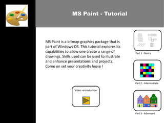 MS Paint - Tutorial




MS Paint is a bitmap graphics package that is
part of Windows OS. This tutorial explores its
capabilities to allow one create a range of       Part 1 - Basics
drawings. Skills used can be used to illustrate
and enhance presentations and projects.
Come on set your creativity loose !



                                                  Part 2 - Intermediate

                  Video –introduction




                                                  Part 3 - Advanced
 