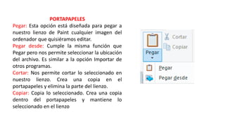 PORTAPAPELES
Pegar: Esta opción está diseñada para pegar a
nuestro lienzo de Paint cualquier imagen del
ordenador que quisiéramos editar.
Pegar desde: Cumple la misma función que
Pegar pero nos permite seleccionar la ubicación
del archivo. Es similar a la opción Importar de
otros programas.
Cortar: Nos permite cortar lo seleccionado en
nuestro lienzo. Crea una copia en el
portapapeles y elimina la parte del lienzo.
Copiar: Copia lo seleccionado. Crea una copia
dentro del portapapeles y mantiene lo
seleccionado en el lienzo
 