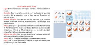 HERRAMIENTAS DE PAINT
Lápiz: El mismo nos va a servir para escribir a mano alzada en el
lienzo
Borrador: Esta es una herramienta muy particular ya que nos
permitirá borrar cualquier error o línea que no deseemos en
nuestro lienzo.
Relleno de color: Esta es una opción que nos va a permitir
rellenar cualquier parte de nuestro dibujo con el color que
seleccionemos.
Pincel: Esta opción que se encuentra en nuestras herramientas
de Paint nos servirá para hacer trazos de líneas a mano alzada
al igual que el lápiz. La diferencia es que nos permitirá cambiar
el tamaño y la forma de nuestro pincel.
Selector de color: Nos permite seleccionar cualquier color del
lienzo para trabajar con ese mismo tono.
Texto: Nos da la opción de agregar texto en nuestro lienzo.
Lupa: Con la lupa podremos acercar o alejar el lienzo para
poder trabajar con comodidad.
 