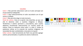 COLORES
Color 1: Nos permite seleccionar cuál es el color principal con
el que estamos trabajando.
Color 2: Aquí seleccionaremos el color secundario con el que
vamos a trabajar.
Color 3: Nos permite elegir el color terciario.
Panel de colores: Esta es la opción más divertida, ya que con
ella le daremos color a nuestras imágenes o dibujos.
Tendremos 2 colores (primario y secundario), para usarlos
debemos inicialmente seleccionarlos en nuestro panel de
colores. Éstos se indicaran como color 1 y color 2, ambos lo
podremos utilizar en la creación de nuestras imágenes, sin
necesidad de estar cambiándolo a menudo en el panel.
Editar colores: Esta herramienta de Paint nos permite agregar
colores personalizados a la paleta de colores tradicional.
 