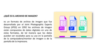 ¿QUÉ ES EL ARCHIVO DE IMAGEN?
es un formato de archivo de imagen que fue
desarrollado por el Joint Photographic Experts
Group (JPEG) en 1992 los archivos de imagen
están compuestos de datos digitales en uno de
estos formatos, de tal manera que los datos
puedan ser escalados para su uso en la pantalla
de la computadora/monitor de imagen o de la
pantalla de la impresora.
 