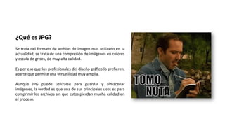 ¿Qué es JPG?
Se trata del formato de archivo de imagen más utilizado en la
actualidad, se trata de una compresión de imágenes en colores
y escala de grises, de muy alta calidad.
Es por eso que los profesionales del diseño gráfico lo prefieren,
aparte que permite una versatilidad muy amplia.
Aunque JPG puede utilizarse para guardar y almacenar
imágenes, la verdad es que una de sus principales usos es para
comprimir los archivos sin que estos pierdan mucha calidad en
el proceso.
 