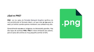 ¿Qué es PNG?
PNG son las siglas de Portable Network Graphics (gráficos de
red portátiles)es el formato ideal, y el que más se usa para la
web y el online cuando quieres mantener una calidad muy alta.
Generalmente se usa en imágenes no demasiado grandes. Hay
dos tipos de archivos PNG: PNG 8: tiene limitación de colores,
pero el peso del archivo es muy pequeño (similar al GIF).
 