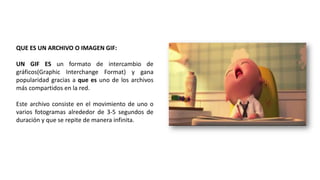 QUE ES UN ARCHIVO O IMAGEN GIF:
UN GIF ES un formato de intercambio de
gráficos(Graphic Interchange Format) y gana
popularidad gracias a que es uno de los archivos
más compartidos en la red.
Este archivo consiste en el movimiento de uno o
varios fotogramas alrededor de 3-5 segundos de
duración y que se repite de manera infinita.
 