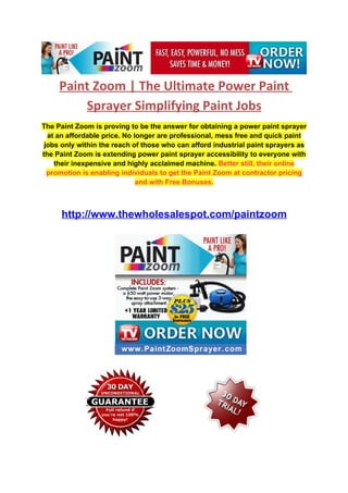 Paint Zoom | The Ultimate Power Paint
         Sprayer Simplifying Paint Jobs
The Paint Zoom is proving to be the answer for obtaining a power paint sprayer
  at an affordable price. No longer are professional, mess free and quick paint
 jobs only within the reach of those who can afford industrial paint sprayers as
the Paint Zoom is extending power paint sprayer accessibility to everyone with
    their inexpensive and highly acclaimed machine. Better still, their online
  promotion is enabling individuals to get the Paint Zoom at contractor pricing
                              and with Free Bonuses.



     http://www.thewholesalespot.com/paintzoom
 
