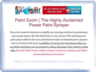 Paint Zoom | The Highly Acclaimed Power Paint Sprayer If you have made the decision to simplify your painting activities by purchasing a power paint sprayer then the Paint Zoom is your answer! This amazing power paint sprayer delivers the exact professional results as industrial power sprayers but at a fraction of the price.  In addition, if you buy the Paint Zoom online you can further maximize your investment by taking advantage of the exclusive online offer.   Buy the Paint Zoom online and get contractor pricing and FREE bonus painting accessories! http://www.thewholesalespot.com/paintzoom 