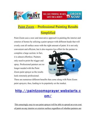 Paint Zoom – Professional Painting Results
                                    Simplified
Paint Zoom uses a new and innovative approach in painting the interior and
exterior of homes by utilizing a paint sprayer with different heads that will
evenly coat all surface areas with the right amount of paint. It is not only
convenient and efficient, but it also requires less effort for the painter to
complete a large section; in fact,
it is almost effortless. Painters
only need to point the trigger and
spray. Professional painters are no
longer needed with the Paint
Zoom paint sprayer as the results
look extremely professional.
There are numerous different benefits that come along with Paint Zoom
paint sprayers; thus, leading to its popularity on the market.


http :// paintzoomsprayer . webstarts . com /

This amazingly easy-to-use paint sprayer will be able to spread an even coat
of paint on any interior or exterior surface regardless of whether painters are
 