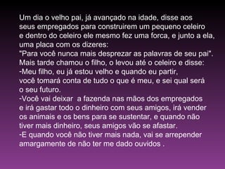 Um dia o velho pai, já avançado na idade, disse aos  seus empregados para construirem um pequeno celeiro  e dentro do celeiro ele mesmo fez uma forca, e junto a ela,  uma placa com os dizeres: "Para você nunca mais desprezar as palavras de seu pai".  Mais tarde chamou o filho, o levou até o celeiro e disse: Meu filho, eu já estou velho e quando eu partir,  você tomará conta de tudo o que é meu, e sei qual será  o seu futuro. Você vai deixar  a fazenda nas mãos dos empregados  e irá gastar todo o dinheiro com seus amigos, irá vender  os animais e os bens para se sustentar, e quando não  tiver mais dinheiro, seus amigos vão se afastar. E quando você não tiver mais nada, vai se arrepender  amargamente de não ter me dado ouvidos .  