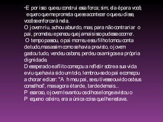E por isso  que eu construi essa forca; sim, ela é para você, e quero que me prometa que se acontecer o que eu disse,  você se enforcará nela. O jovem riu, achou absurdo, mas, para não contrariar  o  pai, prometeu e pensou que jamais isso pudesse ocorrer. O tempo passou, o pai morreu e seu filho tomou conta  de tudo,mas assim como se havia previsto, o jovem  gastou tudo, vendeu os bens, perdeu os amigos e a própria  dignidade. Desesperado e aflito começou a refletir sobre a sua vida  e viu que havia sido um tolo, lembrou-se do pai e começou  a chorar e dizer: "Ah meu pai, se eu tivesse ouvido os teus  conselhos", mas agora é tarde , tarde demais... Pesaroso, o jovem levantou os olhos e longe avistou o  Pequeno  celeiro, era a única coisa que lhe restava. 