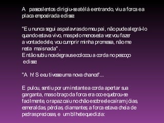 A passos lentos  dirigiu-se até lá e entrando, viu a forca e a  placa empoeirada e disse: "Eu nunca segui as palavras do meu pai, não pude alegrá-lo quando estava vivo, mas pelo menos esta vez vou fazer  a vontade dele, vou cumprir minha promessa, não me  resta  mais nada" .  Então subiu nos degraus e colocou a corda no pescoço e disse: "Ah! Se eu tivesse uma nova chance"... E pulou, sentiu por um instante a corda apertar sua  garganta, mas o braço da forca era oco e quebrou-se  facilmente, o rapaz caiu no chão e sobre ele caíram jóias,  esmeraldas, pérolas, diamantes; a forca estava cheia de  pedras preciosas, e  um bilhete que dizia: 