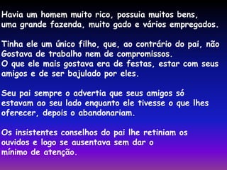 Havia um homem muito rico, possuia muitos bens, 
uma grande fazenda, muito gado e vários empregados. 
Tinha ele um único filho, que, ao contrário do pai, não 
Gostava de trabalho nem de compromissos. 
O que ele mais gostava era de festas, estar com seus 
amigos e de ser bajulado por eles. 
Seu pai sempre o advertia que seus amigos só 
estavam ao seu lado enquanto ele tivesse o que lhes 
oferecer, depois o abandonariam. 
Os insistentes conselhos do pai lhe retiniam os 
ouvidos e logo se ausentava sem dar o 
mínimo de atenção. 
 