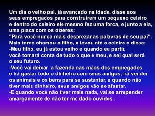 Um dia o velho pai, já avançado na idade, disse aos 
seus empregados para construirem um pequeno celeiro 
e dentro do celeiro ele mesmo fez uma forca, e junto a ela, 
uma placa com os dizeres: 
"Para você nunca mais desprezar as palavras de seu pai". 
Mais tarde chamou o filho, o levou até o celeiro e disse: 
-Meu filho, eu já estou velho e quando eu partir, 
você tomará conta de tudo o que é meu, e sei qual será 
o seu futuro. 
-Você vai deixar a fazenda nas mãos dos empregados 
e irá gastar todo o dinheiro com seus amigos, irá vender 
os animais e os bens para se sustentar, e quando não 
tiver mais dinheiro, seus amigos vão se afastar. 
-E quando você não tiver mais nada, vai se arrepender 
amargamente de não ter me dado ouvidos . 
 