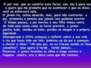 -E por isso que eu construi essa forca; sim, ela é para você, 
e quero que me prometa que se acontecer o que eu disse, 
você se enforcará nela. 
O jovem riu, achou absurdo, mas, para não contrariar o 
pai, prometeu e pensou que jamais isso pudesse ocorrer. 
O tempo passou, o pai morreu e seu filho tomou conta 
de tudo,mas assim como se havia previsto, o jovem 
gastou tudo, vendeu os bens, perdeu os amigos e a própria 
dignidade. 
Desesperado e aflito começou a refletir sobre a sua vida 
e viu que havia sido um tolo, lembrou-se do pai e começou 
a chorar e dizer: "Ah meu pai, se eu tivesse ouvido os teus 
conselhos", mas agora é tarde , tarde demais... 
Pesaroso, o jovem levantou os olhos e longe avistou o 
Pequeno celeiro, era a única coisa que lhe restava. 
 