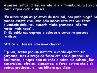 A passos lentos dirigiu-se até lá e entrando, viu a forca e placa empoeirada e disse: 
"Eu nunca segui as palavras do meu pai, não pude alegrá-lo 
quando estava vivo, mas pelo menos esta vez vou fazer 
a vontade dele, vou cumprir minha promessa, não me 
resta mais nada" . 
Então subiu nos degraus e colocou a corda no pescoço 
e disse: 
"Ah! Se eu tivesse uma nova chance"... 
E pulou, sentiu por um instante a corda apertar sua 
garganta, mas o braço da forca era oco e quebrou-se 
facilmente, o rapaz caiu no chão e sobre ele caíram jóias, 
esmeraldas, pérolas, diamantes; a forca estava cheia de 
pedras preciosas, e um bilhete que dizia: 
 