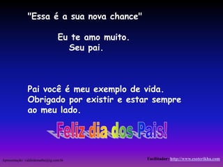 "Essa é a sua nova chance" 
Eu te amo muito. 
Seu pai. 
Pai você é meu exemplo de vida. 
Obrigado por existir e estar sempre 
ao meu lado. 
Apresentação: valdirdemathe@ig.com.br Facilitador: http://www.esoterikha.com 
