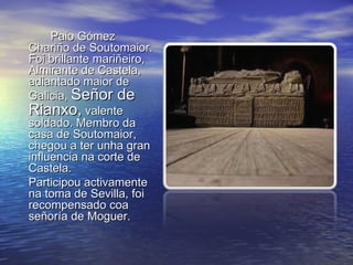 Paio Gómez
Chariño de Soutomaior.
Foi brillante mariñeiro,
Almirante de Castela,
adiantado maior de
Galicia, Señor de
Rianxo, valente
soldado. Membro da
casa de Soutomaior,
chegou a ter unha gran
influencia na corte de
Castela.
Participou activamente
na toma de Sevilla, foi
recompensado coa
señoría de Moguer.
 