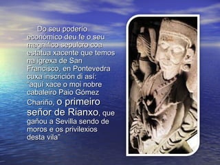 Do seu poderío
económico deu fe o seu
magnífico sepulcro coa
estatua xacente que temos
na igrexa de San
Francisco, en Pontevedra
cuxa inscrición di así:
“aquí xace o moi nobre
cabaleiro Paio Gómez
Chariño, o primeiro
señor de Rianxo, que
gañou a Sevilla sendo de
moros e os privilexios
desta vila”
 