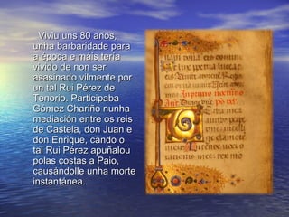 Viviu uns 80 anos,
unha barbaridade para
a época e máis tería
vivido de non ser
asasinado vilmente por
un tal Rui Pérez de
Tenorio. Participaba
Gómez Chariño nunha
mediación entre os reis
de Castela, don Juan e
don Enrique, cando o
tal Rui Pérez apuñalou
polas costas a Paio,
causándolle unha morte
instantánea.
 