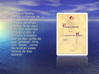 Pero a faceta
menos coñecida de
Paio Gómez Chariño
é a que qeremos
resaltar hoxe aquí.
Paio era, ademais
de todo o dito, o
primeiro trobador
que se deu conta de
que “amores” rima
con “flores”, como
demostran estes
versos da súa
autoría:
 