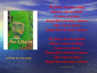 As frores do meu amigo
                             Briosas van no navío.
                               E vánse as frores
                          daquí bem con meus amores.
                              Idas son as frores
                          daquí bem con meus amores.

                            As frores do meu amado
                            briosas vam e-no barco.
                               E van-se as frores
                          Daqui bem com meus amores.
Ai ffroles do meu amigo       Idas som as frores
                          daqui bem com meus amores
                                   …………
 