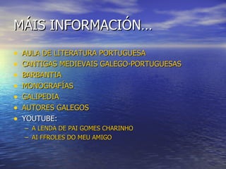 MÁIS INFORMACIÓN…
•   AULA DE LITERATURA PORTUGUESA
•   CANTIGAS MEDIEVAIS GALEGO-PORTUGUESAS
•   BARBANTIA
•   MONOGRAFÍAS
•   GALIPEDIA
•   AUTORES GALEGOS
•   YOUTUBE:
    – A LENDA DE PAI GOMES CHARINHO
    – AI FFROLES DO MEU AMIGO
 