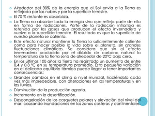    Alrededor del 30% de la energía que el Sol envía a la Tierra es
    reflejada por las nubes y por la superficie terrestre.
   El 70 % restante es absorbida.
   La Tierra no absorbe toda la energía sino que refleja parte de ella
    en forma de radiaciones. Parte de la radiación infrarroja es
    retenida por los gases que producen el efecto invernadero y
    vuelve a la superficie terrestre. El resultado es que la superficie de
    nuestro planeta se calienta.
   Este efecto natural mantiene la Tierra lo suficientemente caliente
    como para hacer posible la vida sobre el planeta, sin grandes
    fluctuaciones climáticas. Se considera que sin el efecto
    invernadero producido por el dióxido de carbono natural la
    temperatura de la Tierra sería de alrededor de 20ºC bajo cero.
   En los últimos 100 años la Tierra ha registrado un aumento de entre
    0,4 y 0,8 ºC en su temperatura promedio. Esta pequeña variación
    en el delicado equilibrio térmico puede llegar a tener importantes
    consecuencias:
   Grandes cambios en el clima a nivel mundial, haciéndolo cada
    vez más impredecible, con alteraciones en las temperaturas y en
    las lluvias.
   Disminución de la producción agraria.
   Incremento en la desertificación.
   Descongelación de los casquetes polares y elevación del nivel del
    mar, causando inundaciones en las zonas costeras y continentales.
 