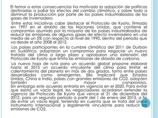 El temor a estas consecuencias ha motivado la adopción de políticas
destinadas a paliar los efectos del cambio climático, y sobre todo a
disminuir la producción por parte de los países industrializados de los
gases de invernadero.
 Entre estas iniciativas cabe destacar el Protocolo de Kyoto, firmado
en 1997 en el ámbito de las Naciones Unidas, que contiene el
compromiso asumido por la mayoría de los países industrializados de
reducir las emisiones de algunos gases de efecto invernadero en una
media de un 5% con respecto al nivel de 1990, dentro del periodo que
va desde el año 2008 al 2012.
 Los países participantes en la cumbre climática del 2011 de Durban
en Sudáfrica, adoptaron un compromiso para negociar un nuevo
tratado del clima a largo plazo y aprobaron una extensión del
Protocolo de Kyoto que limita las emisiones de dióxido de carbono.
 La nueva hoja de ruta para un acuerdo global propone elaborar
hasta el 2015 un acuerdo vinculante del clima para limitar el
calentamiento del planeta en más de dos grados, tanto entre países
desarrollados como emergentes. Ello implicará que Estados
Unidos, China e India, países con grandes emisiones de CO2, adopten
también                 un            mayor                compromiso.
Sin embargo este acuerdo entraría en vigencia en el 2020. Para evitar
que exista un vacío legal, los negociadores acordaron extender la
vigencia de Protocolo de Kyoto que vence el 31 de diciembre del
2012, para un segundo período a partir del 1 de enero del 2013, a fin
de evitar un vacío legal, teniendo en cuenta que se trata del único
instrumento internacional y legalmente vinculante para reducir las
emisiones de CO2.
 
