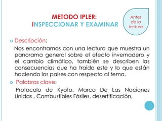 METODO IPLER:                Antes
                                          de la
       INSPECCIONAR Y EXAMINAR           lectura


 Descripción:
 Nos encontramos con una lectura que muestra un
  panorama general sobre el efecto invernadero y
  el cambio climático, también se describen las
  consecuencias que ha traído este y lo que están
  haciendo los países con respecto al tema.
 Palabras clave:

  Protocolo de Kyoto, Marco De Las Naciones
  Unidas , Combustibles Fósiles, desertificación,
 