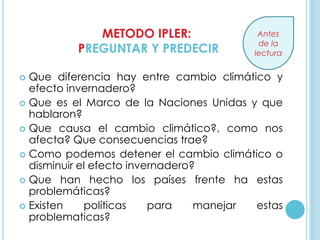 METODO IPLER:                Antes
                                          de la
          PREGUNTAR Y PREDECIR           lectura


 Que diferencia hay entre cambio climático y
  efecto invernadero?
 Que es el Marco de la Naciones Unidas y que
  hablaron?
 Que causa el cambio climático?, como nos
  afecta? Que consecuencias trae?
 Como podemos detener el cambio climático o
  disminuir el efecto invernadero?
 Que han hecho los países frente ha estas
  problemáticas?
 Existen    políticas    para    manejar estas
  problematicas?
 
