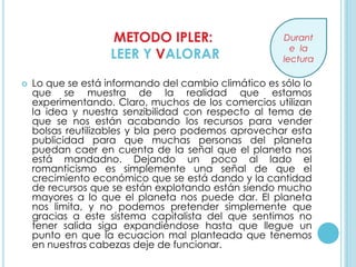 METODO IPLER:                      Durant
                                                         e la
                    LEER Y VALORAR                     lectura

   Lo que se está informando del cambio climático es sólo lo
    que se muestra de la realidad que estamos
    experimentando. Claro, muchos de los comercios utilizan
    la idea y nuestra senzibilidad con respecto al tema de
    que se nos están acabando los recursos para vender
    bolsas reutilizables y bla pero podemos aprovechar esta
    publicidad para que muchas personas del planeta
    puedan caer en cuenta de la señal que el planeta nos
    está mandadno. Dejando un poco al lado el
    romanticismo es simplemente una señal de que el
    crecimiento económico que se está dando y la cantidad
    de recursos que se están explotando están siendo mucho
    mayores a lo que el planeta nos puede dar. El planeta
    nos limita, y no podemos pretender simplemente que
    gracias a este sistema capitalista del que sentimos no
    tener salida siga expandiéndose hasta que llegue un
    punto en que la ecuacion mal planteada que tenemos
    en nuestras cabezas deje de funcionar.
 